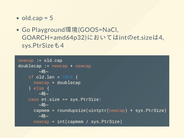 old.cap = 5
Go Playground環境(GOOS=NaCl,
GOARCH=amd64p32)においてはintのet.sizeは4,
sys.PtrSizeも4
newcap := old.cap
doublecap := newcap + newcap
~略~
if old.len < 1024 {
newcap = doublecap
} else {
~略~
case et.size == sys.PtrSize:
~略~
capmem = roundupsize(uintptr(newcap) * sys.PtrSize)
~略~
newcap = int(capmem / sys.PtrSize)
