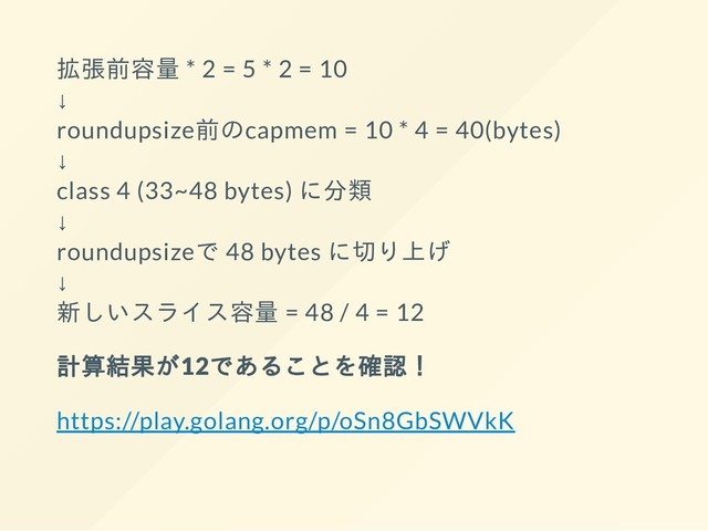 拡張前容量 * 2 = 5 * 2 = 10
↓
roundupsize前のcapmem = 10 * 4 = 40(bytes)
↓
class 4 (33~48 bytes) に分類
↓
roundupsizeで 48 bytes に切り上げ
↓
新しいスライス容量 = 48 / 4 = 12
計算結果が12であることを確認！
https://play.golang.org/p/oSn8GbSWVkK
