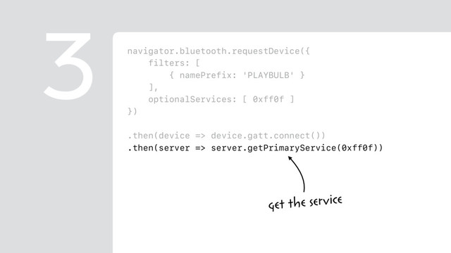 navigator.bluetooth.requestDevice({
filters: [
{ namePrefix: 'PLAYBULB' }
],
optionalServices: [ 0xff0f ]
})
.then(device => device.gatt.connect())
.then(server => server.getPrimaryService(0xff0f))
.then(service => service.getCharacteristic(0xfffc))
.then(characteristic => {
return characteristic.writeValue(
new Uint8Array([ 0x00, r, g, b ])
);
})
3
get the service
