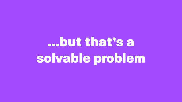 …but that’s a
solvable problem
