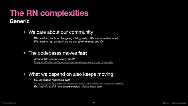 The RN complexities
Generic
#RemoteSummit @kelset @formidableLabs
12
• We care about our community

• The codebases moves fast

• What we depend on also keeps moving
We need to produce changelogs, blogposts, diﬀs, documentation, etc. 
We need to test as much as we can (both manual and CI)
Around 400 commits every month
https://github.com/facebook/react-native/graphs/commit-activity
Ex. the reactjs requires a sync  
(ex. https://github.com/facebook/react-native/commit/862c71908c8bdbbddefed16ad03fa85c26eedfd1) 
Ex. Android & iOS have a new version release each year
