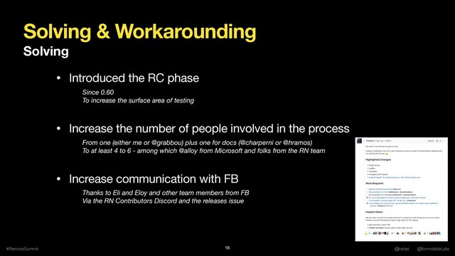 Solving & Workarounding
Solving
#RemoteSummit @kelset @formidableLabs
16
• Introduced the RC phase

• Increase the number of people involved in the process

• Increase communication with FB
Since 0.60
To increase the surface area of testing
From one (either me or @grabbou) plus one for docs (@charperni or @hramos) 
To at least 4 to 6 - among which @alloy from Microsoft and folks from the RN team
Thanks to Eli and Eloy and other team members from FB
Via the RN Contributors Discord and the releases issue
