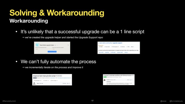 Solving & Workarounding
Workarounding
#RemoteSummit @kelset @formidableLabs
17
→ we incrementally iterate on the process and improve it
• It’s unlikely that a successful upgrade can be a 1 line script
• We can’t fully automate the process
→ we’ve created the upgrade helper and started the Upgrade Support repo
