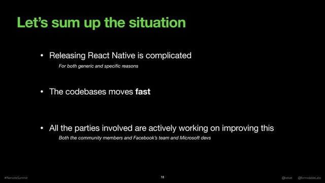 Let’s sum up the situation
#RemoteSummit @kelset @formidableLabs
18
• Releasing React Native is complicated

• The codebases moves fast

• All the parties involved are actively working on improving this
For both generic and speciﬁc reasons
Both the community members and Facebook’s team and Microsoft devs
