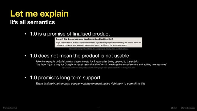 Let me explain
#RemoteSummit @kelset @formidableLabs
21
• 1.0 is a promise of finalised product

• 1.0 does not mean the product is not usable

• 1.0 promises long term support
Take the example of GMail, which stayed in beta for 5 years after being opened to the public: 
“the label is just a way for Google to signal users that they’re still tweaking the e-mail service and adding new features”
There is simply not enough people working on react native right now to commit to this
https://semver.org/#doesnt-this-discourage-rapid-development-and-fast-iteration
It’s all semantics
https://slate.com/news-and-politics/2009/07/why-google-kept-gmail-in-beta-for-so-many-years.html
