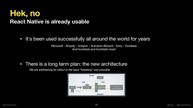 Hek, no
React Native is already usable
#RemoteSummit @kelset @formidableLabs
24
We are addressing its rollout in the least “breaking” way possible
• There is a long term plan: the new architecture
• It's been used successfully all around the world for years
Microsoft - Shopify - Amazon - Activision Blizzard - Sony - Coinbase
And hundreds and hundreds more!
