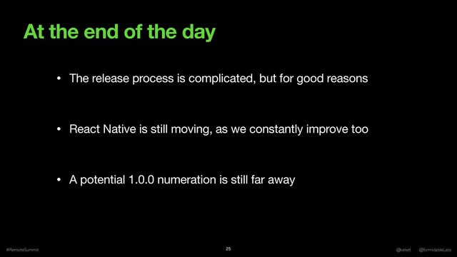 At the end of the day
#RemoteSummit @kelset @formidableLabs
25
• The release process is complicated, but for good reasons

• React Native is still moving, as we constantly improve too

• A potential 1.0.0 numeration is still far away
