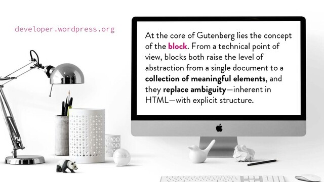 @marktimemedia
At the core of Gutenberg lies the concept
of the block. From a technical point of
view, blocks both raise the level of
abstraction from a single document to a
collection of meaningful elements, and
they replace ambiguity—inherent in
HTML—with explicit structure.
developer.wordpress.org
