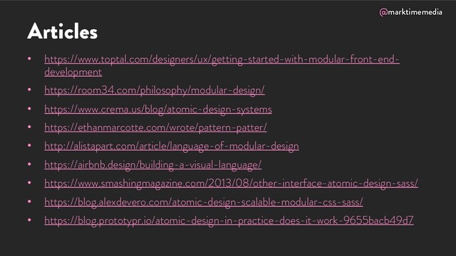 @marktimemedia
Articles
• https://www.toptal.com/designers/ux/getting-started-with-modular-front-end-
development
• https://room34.com/philosophy/modular-design/
• https://www.crema.us/blog/atomic-design-systems
• https://ethanmarcotte.com/wrote/pattern-patter/
• http://alistapart.com/article/language-of-modular-design
• https://airbnb.design/building-a-visual-language/
• https://www.smashingmagazine.com/2013/08/other-interface-atomic-design-sass/
• https://blog.alexdevero.com/atomic-design-scalable-modular-css-sass/
• https://blog.prototypr.io/atomic-design-in-practice-does-it-work-9655bacb49d7
