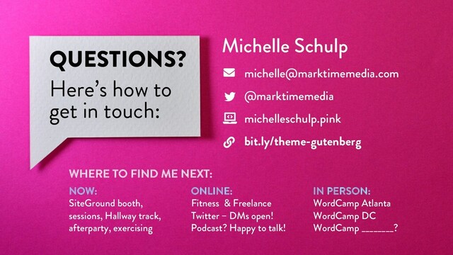 @marktimemedia
QUESTIONS?
Here’s how to
get in touch:
Michelle Schulp
michelle@marktimemedia.com
@marktimemedia
michelleschulp.pink
bit.ly/theme-gutenberg
WHERE TO FIND ME NEXT:
NOW:
SiteGround booth,
sessions, Hallway track,
afterparty, exercising
ONLINE:
Fitness & Freelance
Twitter – DMs open!
Podcast? Happy to talk!
IN PERSON:
WordCamp Atlanta
WordCamp DC
WordCamp ________?
