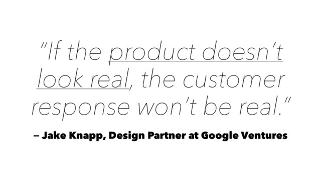 “If the product doesn’t
look real, the customer
response won’t be real.”
— Jake Knapp, Design Partner at Google Ventures
