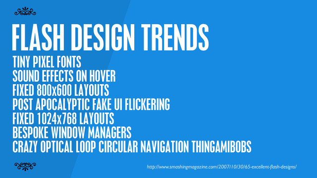FLASH DESIGN TRENDS
7
7
TINY PIXEL FONTS
SOUND EFFECTS ON HOVER
FIXED 800x600 LAYOUTS
POST APOCALYPTIC FAKE UI FLICKERING
FIXED 1024x768 LAYOUTS
BESPOKE WINDOW MANAGERS
CRAZY OPTICAL LOOP CIRCULAR NAVIGATION THINGAMIBOBS
http://www.smashingmagazine.com/2007/10/30/65-excellent-ﬂash-designs/
