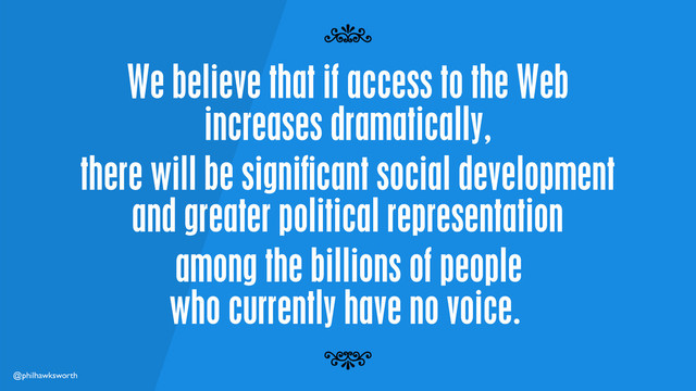 @philhawksworth
We believe that if access to the Web
increases dramatically,
7
7
there will be signiﬁcant social development
and greater political representation
among the billions of people
who currently have no voice.
