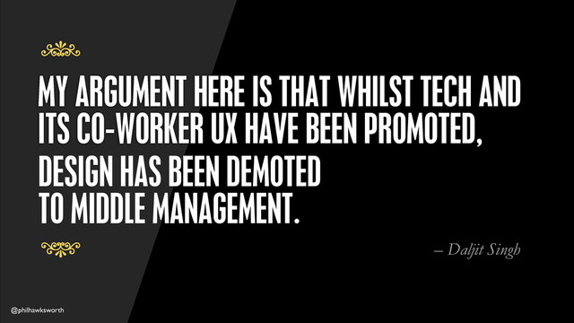 @philhawksworth
MY ARGUMENT HERE IS THAT WHILST TECH AND
ITS CO-WORKER UX HAVE BEEN PROMOTED,
7
7
DESIGN HAS BEEN DEMOTED
TO MIDDLE MANAGEMENT.
– Daljit Singh
