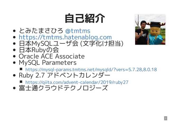 自己紹介
自己紹介
とみたまさひろ
日本MySQLユーザ会 (文字化け担当)
日本Rubyの会
Oracle ACE Associate
MySQL Parameters
Ruby 2.7 アドベントカレンダー
富士通クラウドテクノロジーズ
@tmtms
https://tmtms.hatenablog.com
https://mysql-params.tmtms.net/mysqld/?vers=5.7.28,8.0.18
https://qiita.com/advent-calendar/2019/ruby27
2
