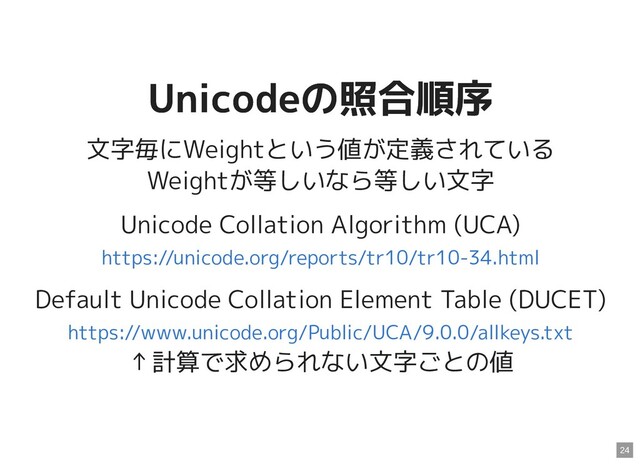 Unicodeの照合順序
Unicodeの照合順序
文字毎にWeightという値が定義されている
Weightが等しいなら等しい文字
Unicode Collation Algorithm (UCA)
Default Unicode Collation Element Table (DUCET)
↑計算で求められない文字ごとの値
https://unicode.org/reports/tr10/tr10-34.html
https://www.unicode.org/Public/UCA/9.0.0/allkeys.txt
24
