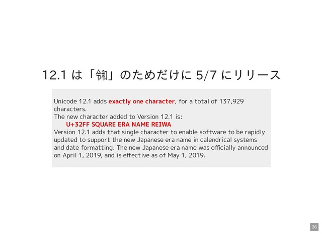 12.1 は「㋿」のためだけに 5/7 にリリース
Unicode 12.1 adds exactly one character, for a total of 137,929
characters.
The new character added to Version 12.1 is:
　　U+32FF SQUARE ERA NAME REIWA
Version 12.1 adds that single character to enable software to be rapidly
updated to support the new Japanese era name in calendrical systems
and date formatting. The new Japanese era name was oﬃcially announced
on April 1, 2019, and is eﬀective as of May 1, 2019.
36
