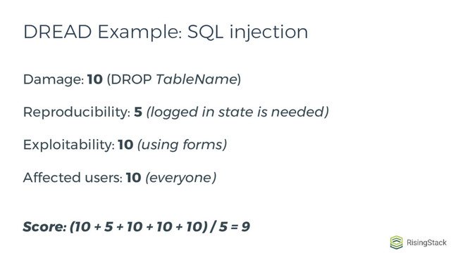 DREAD Example: SQL injection
Damage: 10 (DROP TableName)
Reproducibility: 5 (logged in state is needed)
Exploitability: 10 (using forms)
Affected users: 10 (everyone)
Score: (10 + 5 + 10 + 10 + 10) / 5 = 9
