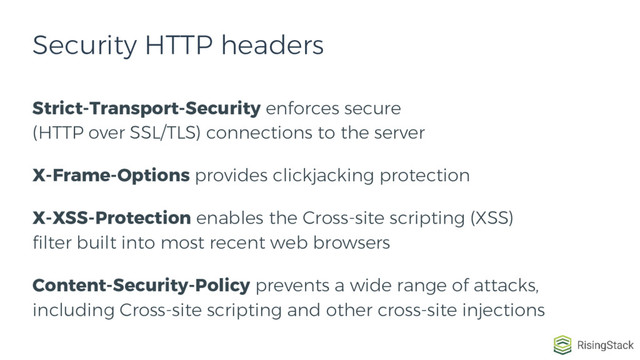 Strict-Transport-Security enforces secure
(HTTP over SSL/TLS) connections to the server
X-Frame-Options provides clickjacking protection
X-XSS-Protection enables the Cross-site scripting (XSS)
filter built into most recent web browsers
Content-Security-Policy prevents a wide range of attacks,
including Cross-site scripting and other cross-site injections
Security HTTP headers
