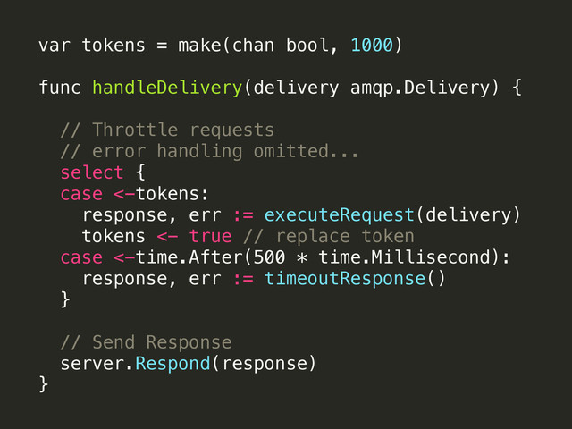 var tokens = make(chan bool, 1000)
 
func handleDelivery(delivery amqp.Delivery) {
// Throttle requests
// error handling omitted...
select {
case <-tokens:
response, err := executeRequest(delivery)
tokens <- true // replace token
case <-time.After(500 * time.Millisecond):
response, err := timeoutResponse()
}
// Send Response
server.Respond(response)
}
