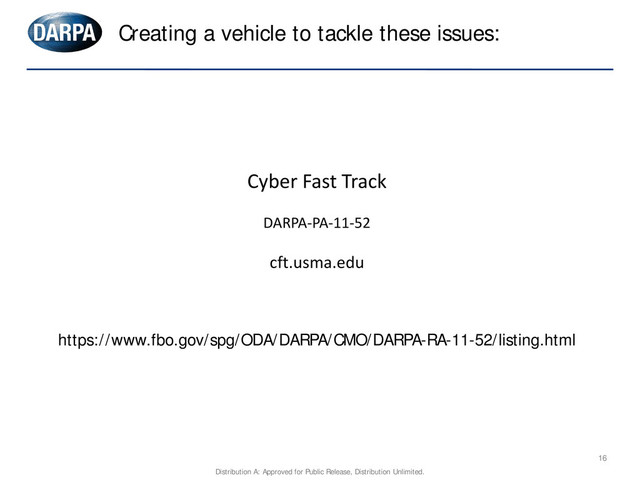 16
Creating a vehicle to tackle these issues:
Cyber Fast Track
DARPA-PA-11-52
cft.usma.edu
https://www.fbo.gov/spg/ODA/DARPA/CMO/DARPA-RA-11-52/listing.html
Distribution A: Approved for Public Release, Distribution Unlimited.

