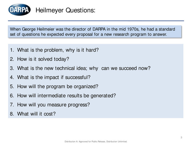 1. What is the problem, why is it hard?
2. How is it solved today?
3. What is the new technical idea; why can we succeed now?
4. What is the impact if successful?
5. How will the program be organized?
6. How will intermediate results be generated?
7. How will you measure progress?
8. What will it cost?
Heilmeyer Questions:
3
When George Heilmeier was the director of DARPA in the mid 1970s, he had a standard
set of questions he expected every proposal for a new research program to answer.
Distribution A: Approved for Public Release, Distribution Unlimited.
