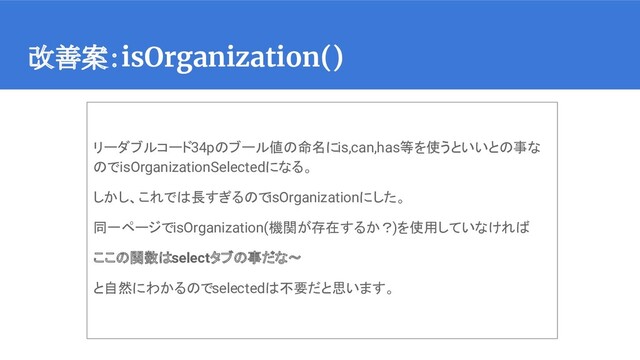 改善案：isOrganization()
リーダブルコード34pのブール値の命名にis,can,has等を使うといいとの事な
のでisOrganizationSelectedになる。
しかし、これでは長すぎるのでisOrganizationにした。
同一ページでisOrganization(機関が存在するか？)を使用していなければ
ここの関数はselectタブの事だな〜
と自然にわかるのでselectedは不要だと思います。
