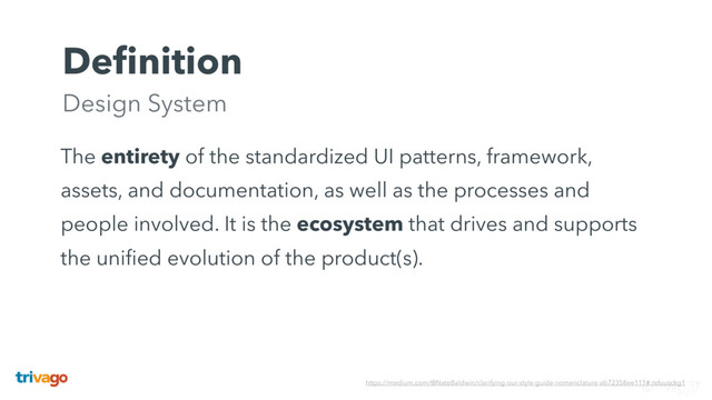 Deﬁnition 
Design System
The entirety of the standardized UI patterns, framework,
assets, and documentation, as well as the processes and
people involved. It is the ecosystem that drives and supports
the uniﬁed evolution of the product(s).
https://medium.com/@NateBaldwin/clarifying-our-style-guide-nomenclature-ab72358ee111#.nduusckg1
