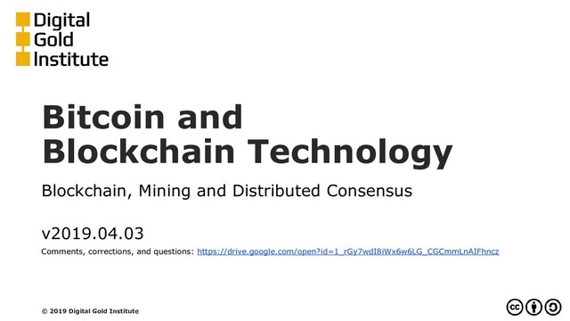 Bitcoin and
Blockchain Technology
Blockchain, Mining and Distributed Consensus
v2019.04.03
Comments, corrections, and questions: https://drive.google.com/open?id=1_rGy7wdI8iWx6w6LG_CGCmmLnAIFhncz
© 2019 Digital Gold Institute

