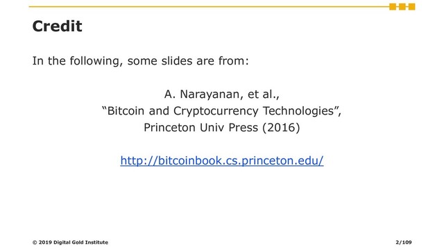 Credit
In the following, some slides are from:
A. Narayanan, et al.,
“Bitcoin and Cryptocurrency Technologies”,
Princeton Univ Press (2016)
http://bitcoinbook.cs.princeton.edu/
© 2019 Digital Gold Institute 2/109
