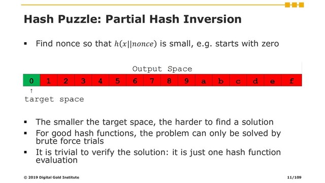 Hash Puzzle: Partial Hash Inversion
▪ Find nonce so that ℎ || is small, e.g. starts with zero
▪ The smaller the target space, the harder to find a solution
▪ For good hash functions, the problem can only be solved by
brute force trials
▪ It is trivial to verify the solution: it is just one hash function
evaluation
© 2019 Digital Gold Institute 11/109
