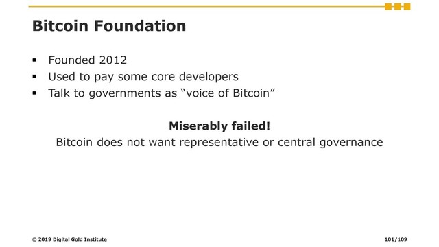 Bitcoin Foundation
▪ Founded 2012
▪ Used to pay some core developers
▪ Talk to governments as “voice of Bitcoin”
Miserably failed!
Bitcoin does not want representative or central governance
© 2019 Digital Gold Institute 101/109
