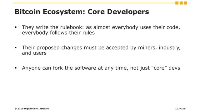 Bitcoin Ecosystem: Core Developers
▪ They write the rulebook: as almost everybody uses their code,
everybody follows their rules
▪ Their proposed changes must be accepted by miners, industry,
and users
▪ Anyone can fork the software at any time, not just “core” devs
© 2019 Digital Gold Institute 103/109
