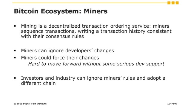 Bitcoin Ecosystem: Miners
▪ Mining is a decentralized transaction ordering service: miners
sequence transactions, writing a transaction history consistent
with their consensus rules
▪ Miners can ignore developers’ changes
▪ Miners could force their changes
Hard to move forward without some serious dev support
▪ Investors and industry can ignore miners’ rules and adopt a
different chain
© 2019 Digital Gold Institute 104/109

