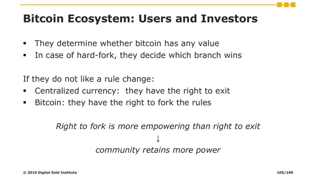 Bitcoin Ecosystem: Users and Investors
▪ They determine whether bitcoin has any value
▪ In case of hard-fork, they decide which branch wins
If they do not like a rule change:
▪ Centralized currency: they have the right to exit
▪ Bitcoin: they have the right to fork the rules
Right to fork is more empowering than right to exit
↓
community retains more power
© 2019 Digital Gold Institute 105/109
