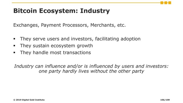 Bitcoin Ecosystem: Industry
Exchanges, Payment Processors, Merchants, etc.
▪ They serve users and investors, facilitating adoption
▪ They sustain ecosystem growth
▪ They handle most transactions
Industry can influence and/or is influenced by users and investors:
one party hardly lives without the other party
© 2019 Digital Gold Institute 106/109
