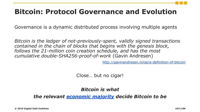 Bitcoin: Protocol Governance and Evolution
Governance is a dynamic distributed process involving multiple agents
Bitcoin is the ledger of not-previously-spent, validly signed transactions
contained in the chain of blocks that begins with the genesis block,
follows the 21-million coin creation schedule, and has the most
cumulative double-SHA256-proof-of-work (Gavin Andresen)
http://gavinandresen.ninja/a-definition-of-bitcoin
Close… but no cigar!
Bitcoin is what
the relevant economic majority decide Bitcoin to be
© 2019 Digital Gold Institute 107/109
