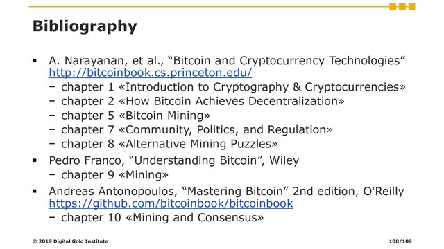 Bibliography
▪ A. Narayanan, et al., “Bitcoin and Cryptocurrency Technologies”
http://bitcoinbook.cs.princeton.edu/
− chapter 1 «Introduction to Cryptography & Cryptocurrencies»
− chapter 2 «How Bitcoin Achieves Decentralization»
− chapter 5 «Bitcoin Mining»
− chapter 7 «Community, Politics, and Regulation»
− chapter 8 «Alternative Mining Puzzles»
▪ Pedro Franco, “Understanding Bitcoin”, Wiley
− chapter 9 «Mining»
▪ Andreas Antonopoulos, “Mastering Bitcoin” 2nd edition, O'Reilly
https://github.com/bitcoinbook/bitcoinbook
− chapter 10 «Mining and Consensus»
© 2019 Digital Gold Institute 108/109
