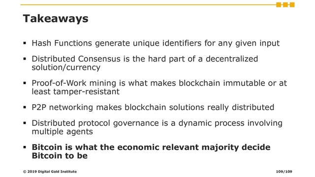 Takeaways
▪ Hash Functions generate unique identifiers for any given input
▪ Distributed Consensus is the hard part of a decentralized
solution/currency
▪ Proof-of-Work mining is what makes blockchain immutable or at
least tamper-resistant
▪ P2P networking makes blockchain solutions really distributed
▪ Distributed protocol governance is a dynamic process involving
multiple agents
▪ Bitcoin is what the economic relevant majority decide
Bitcoin to be
© 2019 Digital Gold Institute 109/109
