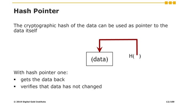 Hash Pointer
The cryptographic hash of the data can be used as pointer to the
data itself
With hash pointer one:
▪ gets the data back
▪ verifies that data has not changed
(data) H( )
© 2019 Digital Gold Institute 12/109
