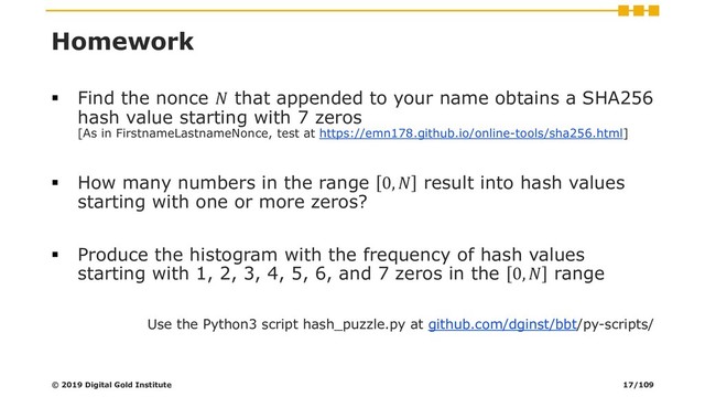 Homework
▪ Find the nonce  that appended to your name obtains a SHA256
hash value starting with 7 zeros
[As in FirstnameLastnameNonce, test at https://emn178.github.io/online-tools/sha256.html]
▪ How many numbers in the range 0,  result into hash values
starting with one or more zeros?
▪ Produce the histogram with the frequency of hash values
starting with 1, 2, 3, 4, 5, 6, and 7 zeros in the 0,  range
Use the Python3 script hash_puzzle.py at github.com/dginst/bbt/py-scripts/
© 2019 Digital Gold Institute 17/109
