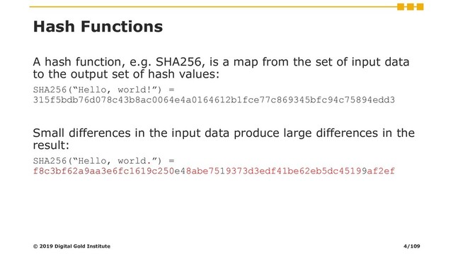 Hash Functions
A hash function, e.g. SHA256, is a map from the set of input data
to the output set of hash values:
SHA256(“Hello, world!”) =
315f5bdb76d078c43b8ac0064e4a0164612b1fce77c869345bfc94c75894edd3
Small differences in the input data produce large differences in the
result:
SHA256(“Hello, world.”) =
f8c3bf62a9aa3e6fc1619c250e48abe7519373d3edf41be62eb5dc45199af2ef
© 2019 Digital Gold Institute 4/109
