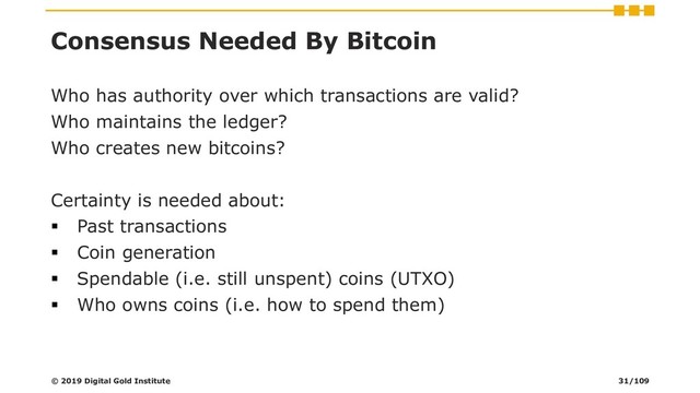 Consensus Needed By Bitcoin
Who has authority over which transactions are valid?
Who maintains the ledger?
Who creates new bitcoins?
Certainty is needed about:
▪ Past transactions
▪ Coin generation
▪ Spendable (i.e. still unspent) coins (UTXO)
▪ Who owns coins (i.e. how to spend them)
© 2019 Digital Gold Institute 31/109
