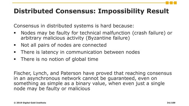 Distributed Consensus: Impossibility Result
Consensus in distributed systems is hard because:
▪ Nodes may be faulty for technical malfunction (crash failure) or
arbitrary malicious activity (Byzantine failure)
▪ Not all pairs of nodes are connected
▪ There is latency in communication between nodes
▪ There is no notion of global time
Fischer, Lynch, and Paterson have proved that reaching consensus
in an asynchronous network cannot be guaranteed, even on
something as simple as a binary value, when even just a single
node may be faulty or malicious
© 2019 Digital Gold Institute 34/109
