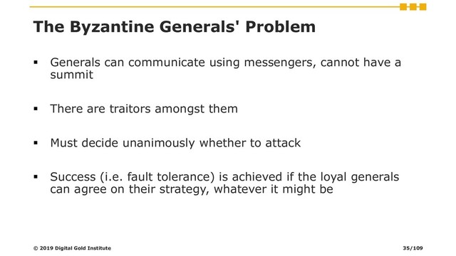 The Byzantine Generals' Problem
▪ Generals can communicate using messengers, cannot have a
summit
▪ There are traitors amongst them
▪ Must decide unanimously whether to attack
▪ Success (i.e. fault tolerance) is achieved if the loyal generals
can agree on their strategy, whatever it might be
© 2019 Digital Gold Institute 35/109
