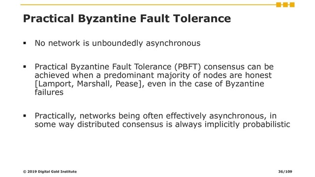 Practical Byzantine Fault Tolerance
▪ No network is unboundedly asynchronous
▪ Practical Byzantine Fault Tolerance (PBFT) consensus can be
achieved when a predominant majority of nodes are honest
[Lamport, Marshall, Pease], even in the case of Byzantine
failures
▪ Practically, networks being often effectively asynchronous, in
some way distributed consensus is always implicitly probabilistic
© 2019 Digital Gold Institute 36/109
