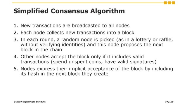 Simplified Consensus Algorithm
1. New transactions are broadcasted to all nodes
2. Each node collects new transactions into a block
3. In each round, a random node is picked (as in a lottery or raffle,
without verifying identities) and this node proposes the next
block in the chain
4. Other nodes accept the block only if it includes valid
transactions (spend unspent coins, have valid signatures)
5. Nodes express their implicit acceptance of the block by including
its hash in the next block they create
© 2019 Digital Gold Institute 37/109
