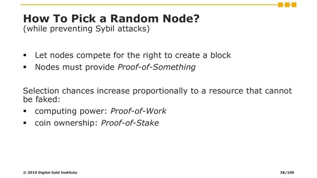 How To Pick a Random Node?
(while preventing Sybil attacks)
▪ Let nodes compete for the right to create a block
▪ Nodes must provide Proof-of-Something
Selection chances increase proportionally to a resource that cannot
be faked:
▪ computing power: Proof-of-Work
▪ coin ownership: Proof-of-Stake
© 2019 Digital Gold Institute 38/109
