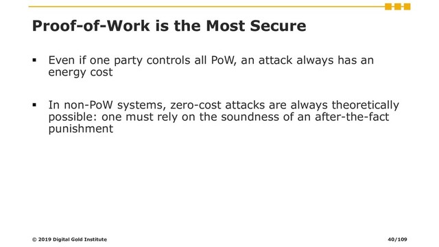 Proof-of-Work is the Most Secure
▪ Even if one party controls all PoW, an attack always has an
energy cost
▪ In non-PoW systems, zero-cost attacks are always theoretically
possible: one must rely on the soundness of an after-the-fact
punishment
© 2019 Digital Gold Institute 40/109

