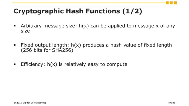 Cryptographic Hash Functions (1/2)
▪ Arbitrary message size: h(x) can be applied to message x of any
size
▪ Fixed output length: h(x) produces a hash value of fixed length
(256 bits for SHA256)
▪ Efficiency: h(x) is relatively easy to compute
© 2019 Digital Gold Institute 5/109
